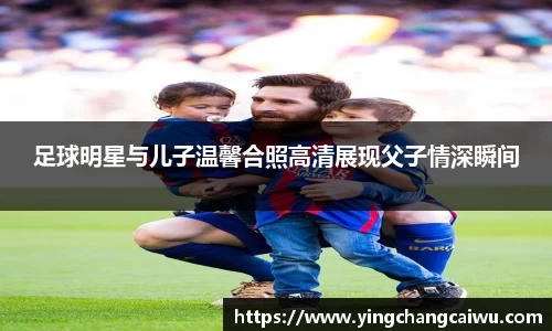 足球明星与儿子温馨合照高清展现父子情深瞬间